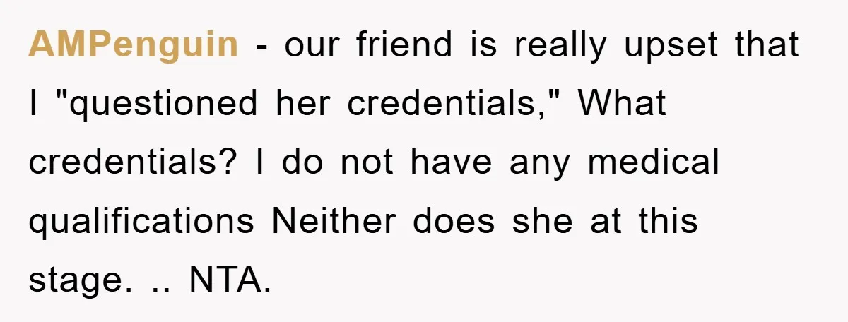 AMPenguin − our friend is really upset that I "questioned her credentials," What credentials? I do not have any medical qualifications Neither does she at this stage. .. NTA.