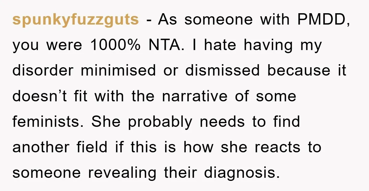 spunkyfuzzguts − As someone with PMDD, you were 1000% NTA. I hate having my disorder minimised or dismissed because it doesn’t fit with the narrative of some feminists. She probably...
