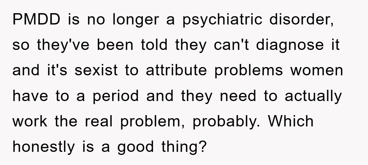 PMDD is no longer a psychiatric disorder, so they've been told they can't diagnose it and it's sexist to attribute problems women have to a period and they need to...