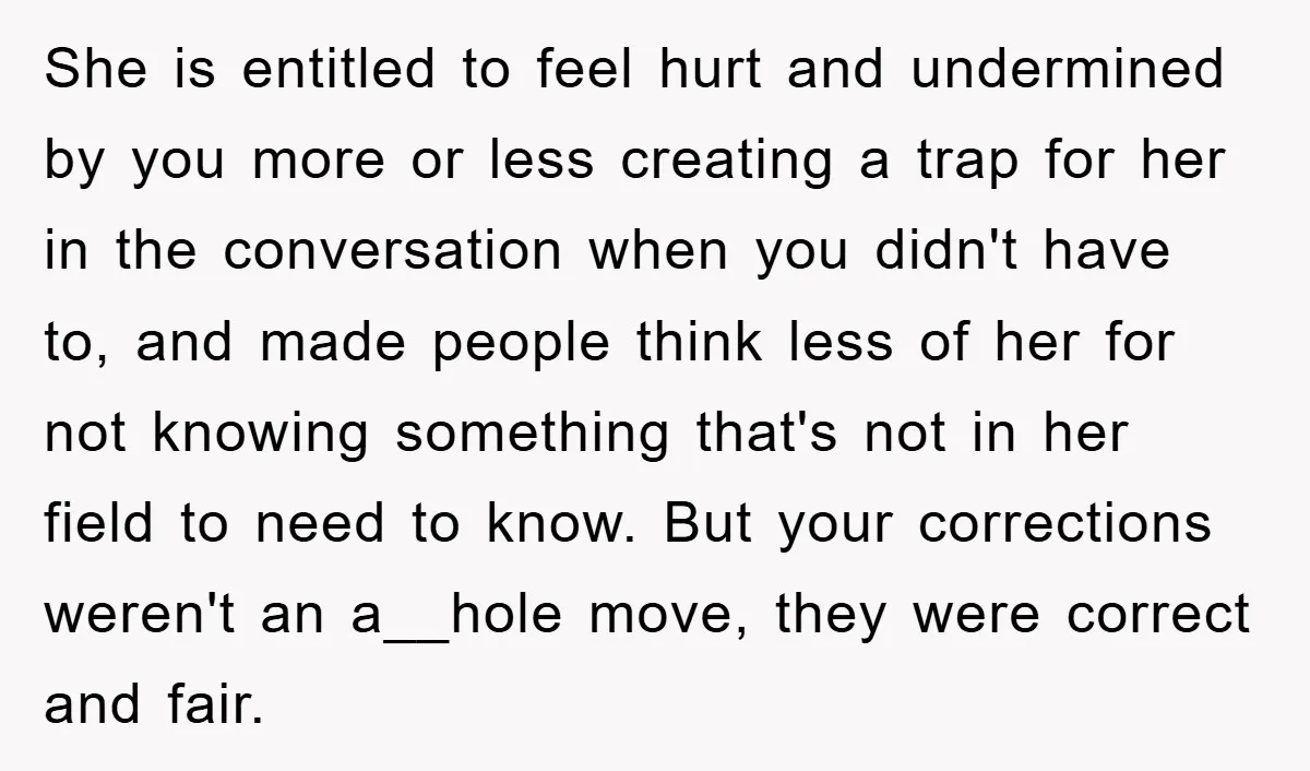 She is entitled to feel hurt and undermined by you more or less creating a trap for her in the conversation when you didn't have to, and made people think...