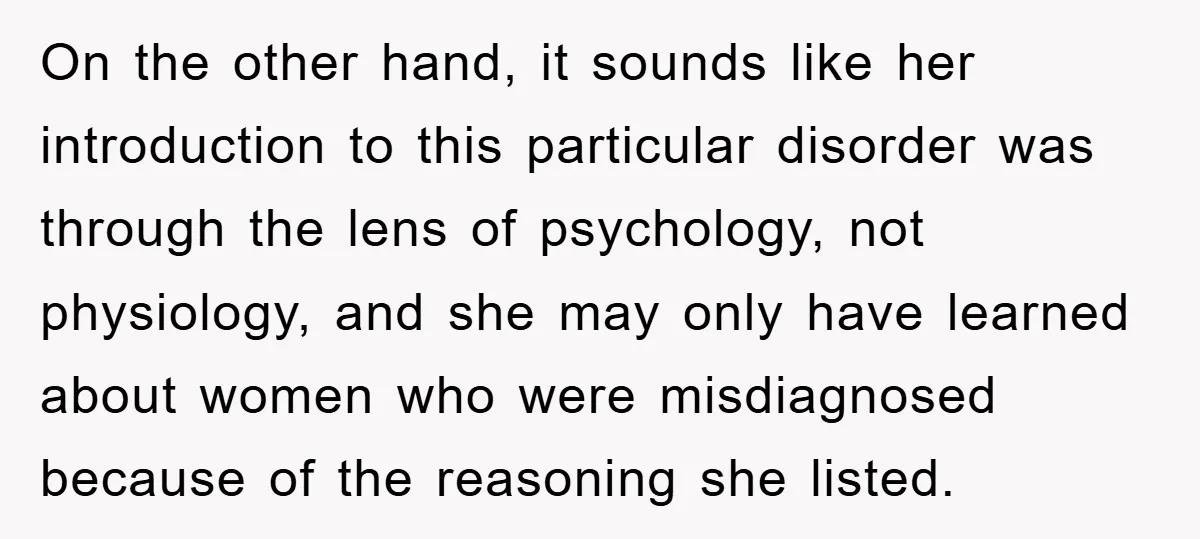 On the other hand, it sounds like her introduction to this particular disorder was through the lens of psychology, not physiology, and she may only have learned about women who...