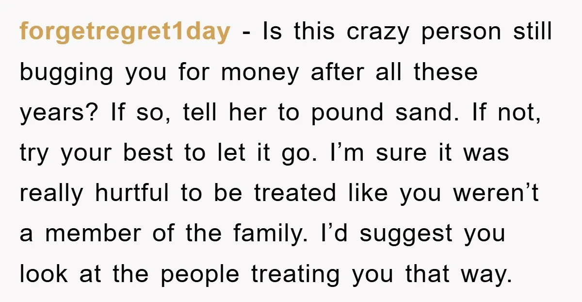 forgetregret1day − Is this crazy person still bugging you for money after all these years? If so, tell her to pound sand. If not, try your best to let it...