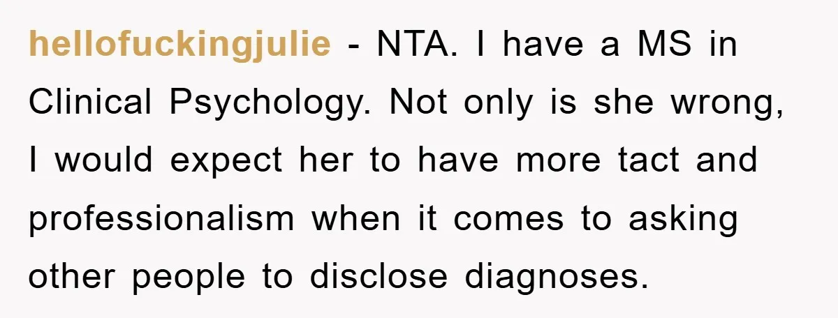 hellofuckingjulie − NTA. I have a MS in Clinical Psychology. Not only is she wrong, I would expect her to have more tact and professionalism when it comes to asking...