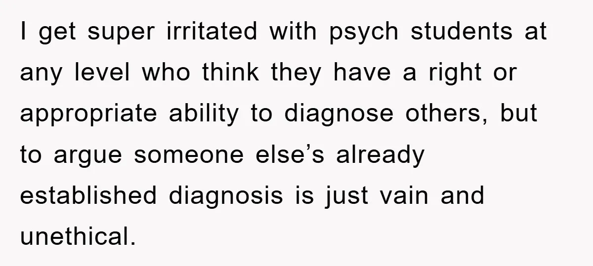 I get super irritated with psych students at any level who think they have a right or appropriate ability to diagnose others, but to argue someone else’s already established diagnosis...