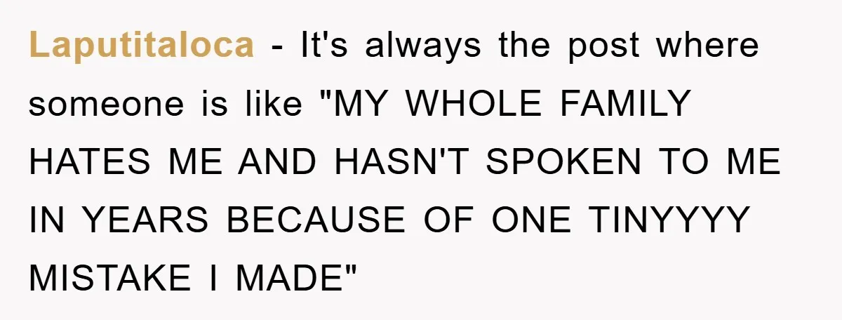 Laputitaloca − It's always the post where someone is like "MY WHOLE FAMILY HATES ME AND HASN'T SPOKEN TO ME IN YEARS BECAUSE OF ONE TINYYYY MISTAKE I MADE"