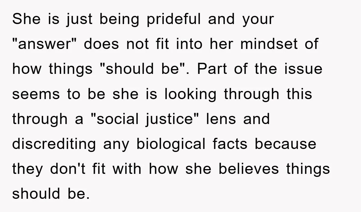 She is just being prideful and your "answer" does not fit into her mindset of how things "should be". Part of the issue seems to be she is looking through...