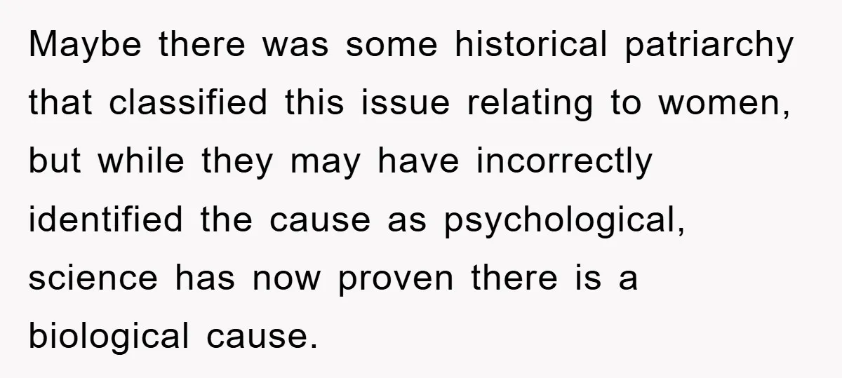 Maybe there was some historical patriarchy that classified this issue relating to women, but while they may have incorrectly identified the cause as psychological, science has now proven there is...