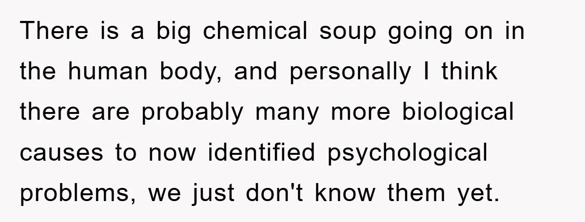 There is a big chemical soup going on in the human body, and personally I think there are probably many more biological causes to now identified psychological problems, we just...