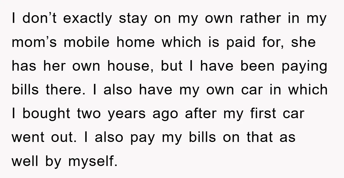 I don’t exactly stay on my own rather in my mom’s mobile home which is paid for, she has her own house, but I have been paying bills there. I...