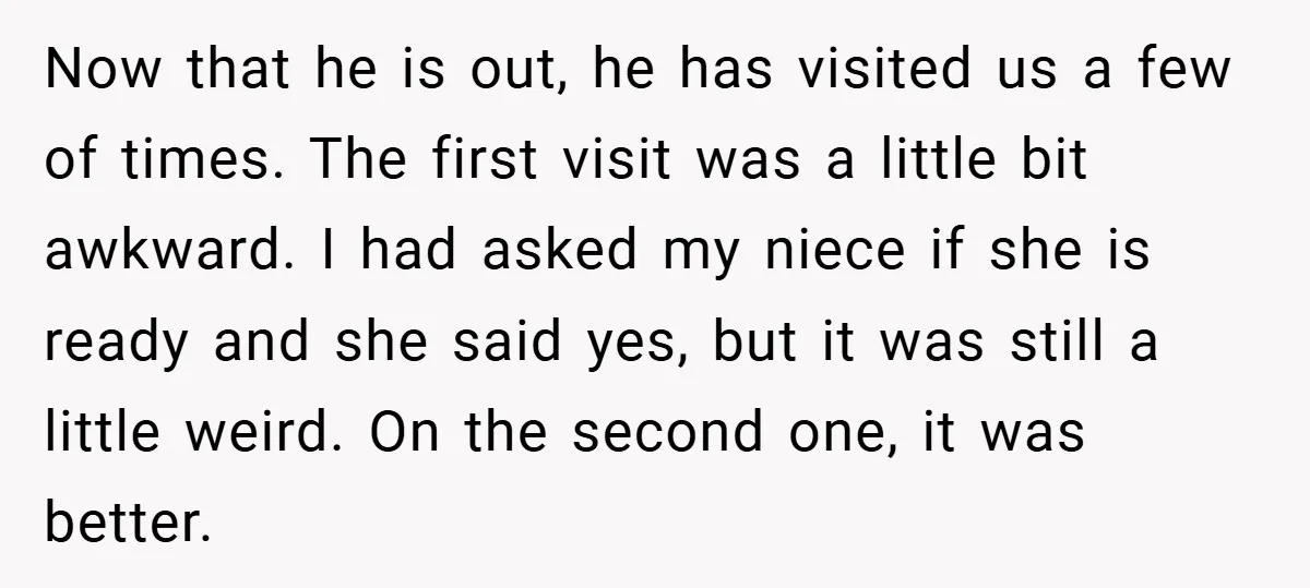 Now that he is out, he has visited us a few of times. The first visit was a little bit awkward. I had asked my niece if she is ready...