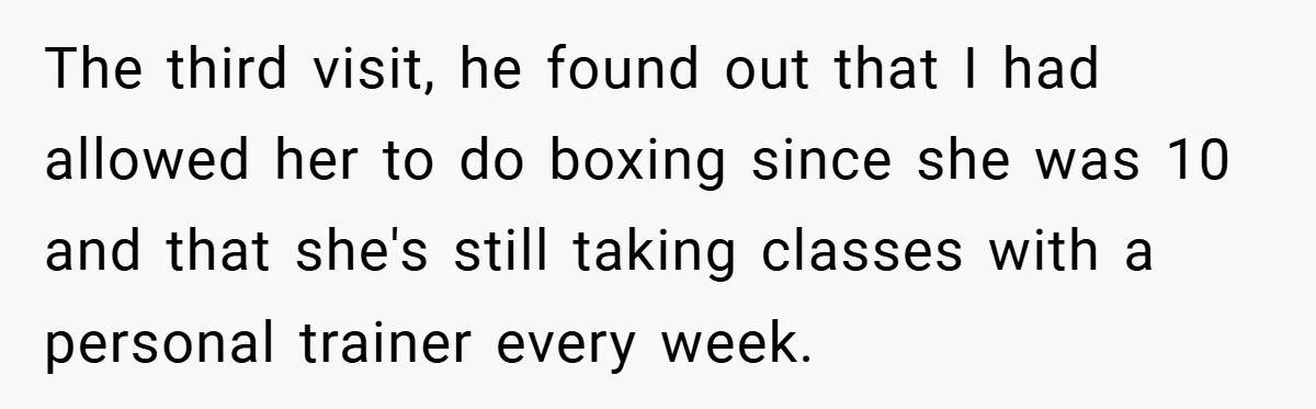 The third visit, he found out that I had allowed her to do boxing since she was 10 and that she's still taking classes with a personal trainer every week.