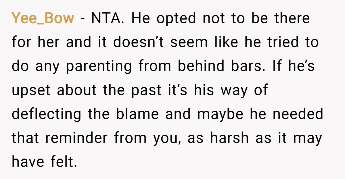 Yee_Bow − NTA. He opted not to be there for her and it doesn’t seem like he tried to do any parenting from behind bars. If he’s upset about the...