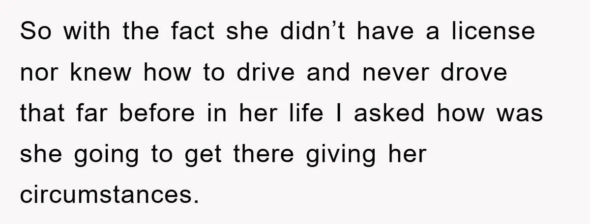 So with the fact she didn’t have a license nor knew how to drive and never drove that far before in her life I asked how was she going to...