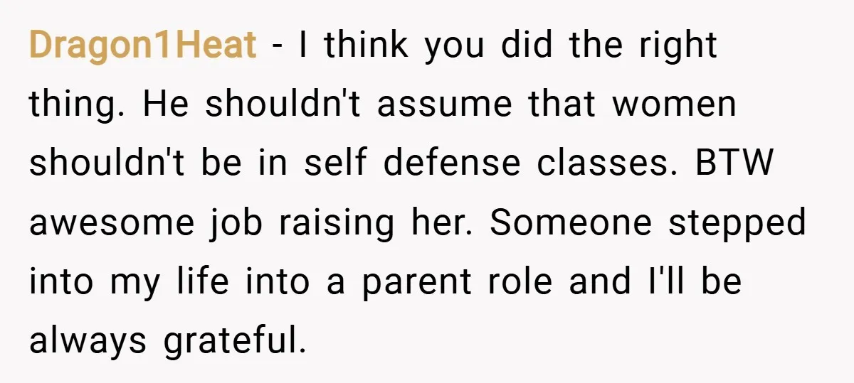 Dragon1Heat − I think you did the right thing. He shouldn't assume that women shouldn't be in self defense classes. BTW awesome job raising her. Someone stepped into my life...