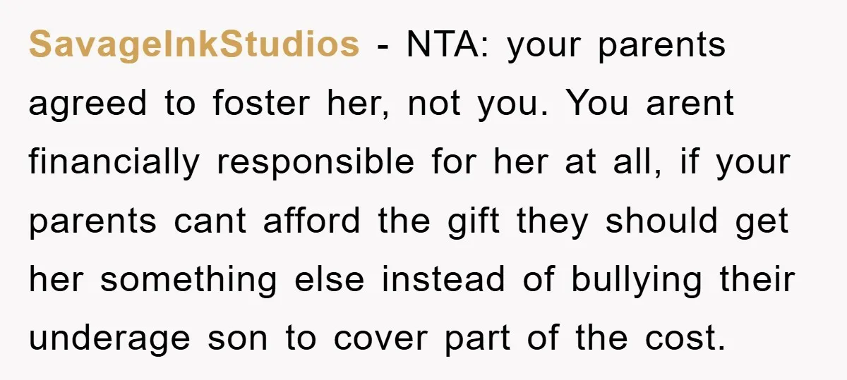SavageInkStudios − NTA: your parents agreed to foster her, not you. You arent financially responsible for her at all, if your parents cant afford the gift they should get her...