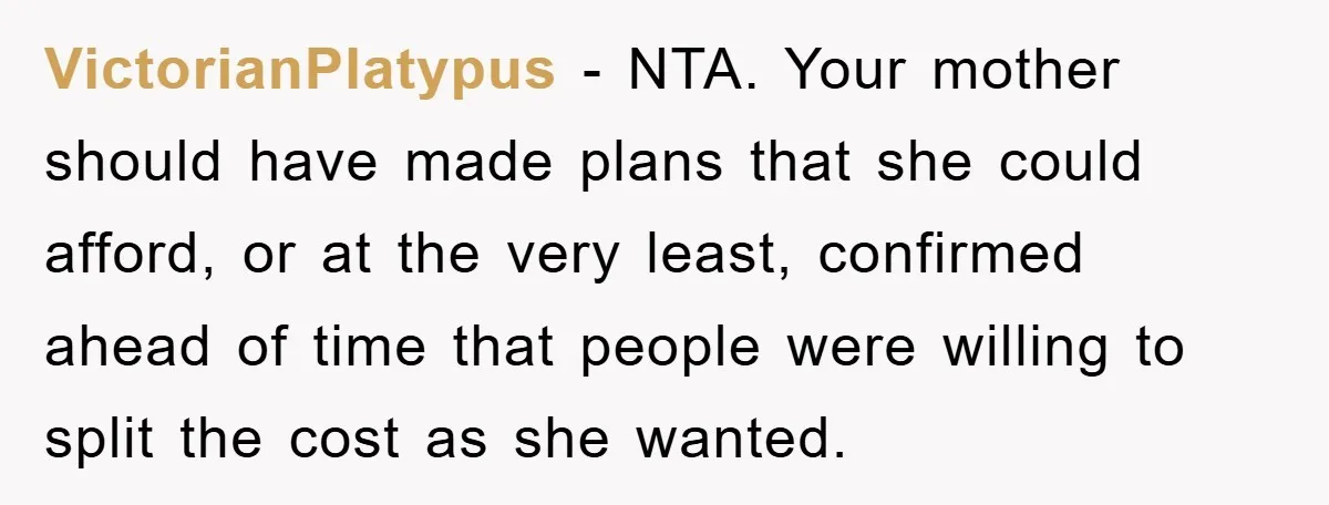 VictorianPlatypus − NTA. Your mother should have made plans that she could afford, or at the very least, confirmed ahead of time that people were willing to split the cost...
