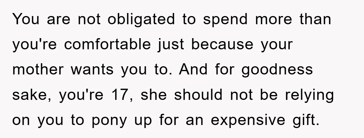 You are not obligated to spend more than you're comfortable just because your mother wants you to. And for goodness sake, you're 17, she should not be relying on you...