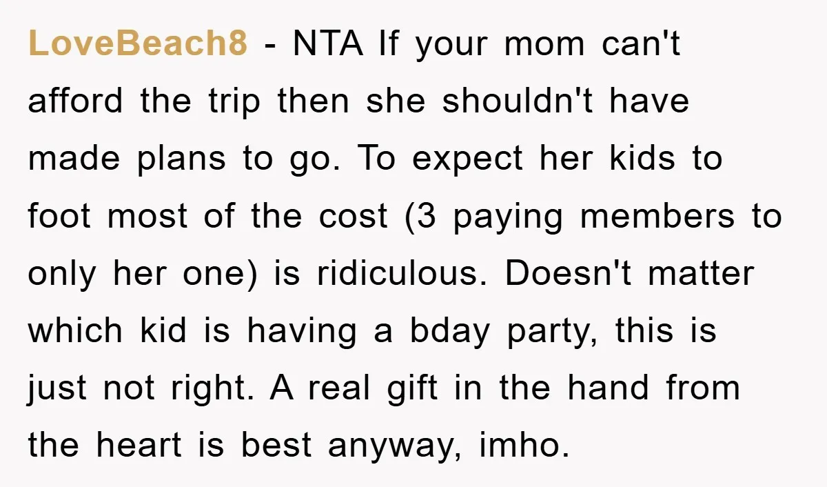 LoveBeach8 − NTA If your mom can't afford the trip then she shouldn't have made plans to go. To expect her kids to foot most of the cost (3 paying...