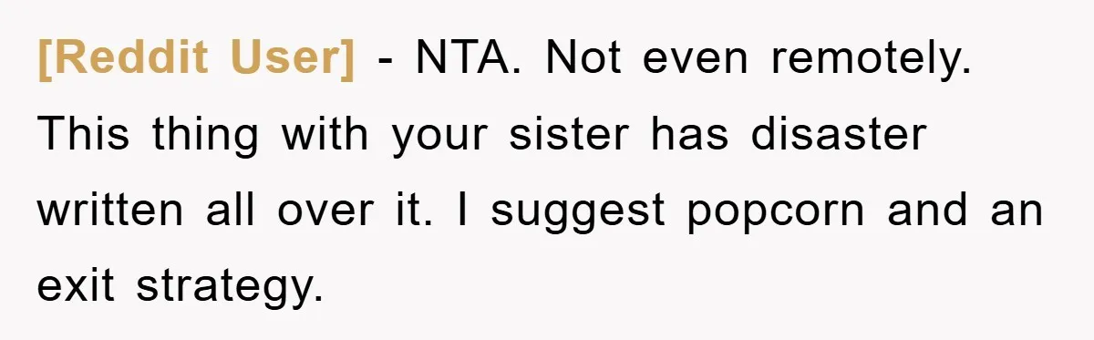 [Reddit User] − NTA. Not even remotely. This thing with your sister has disaster written all over it. I suggest popcorn and an exit strategy.