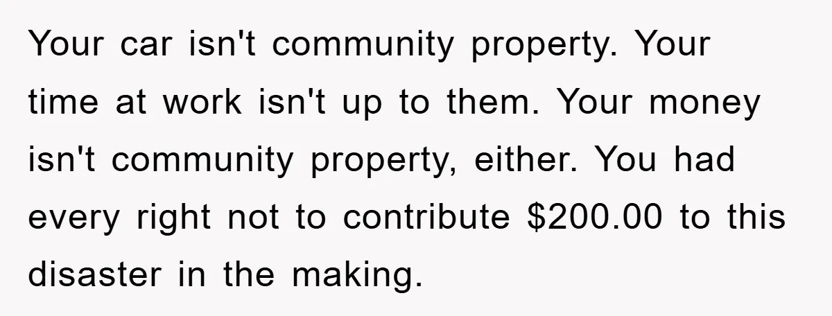 Your car isn't community property. Your time at work isn't up to them. Your money isn't community property, either. You had every right not to contribute $200.00 to this disaster...