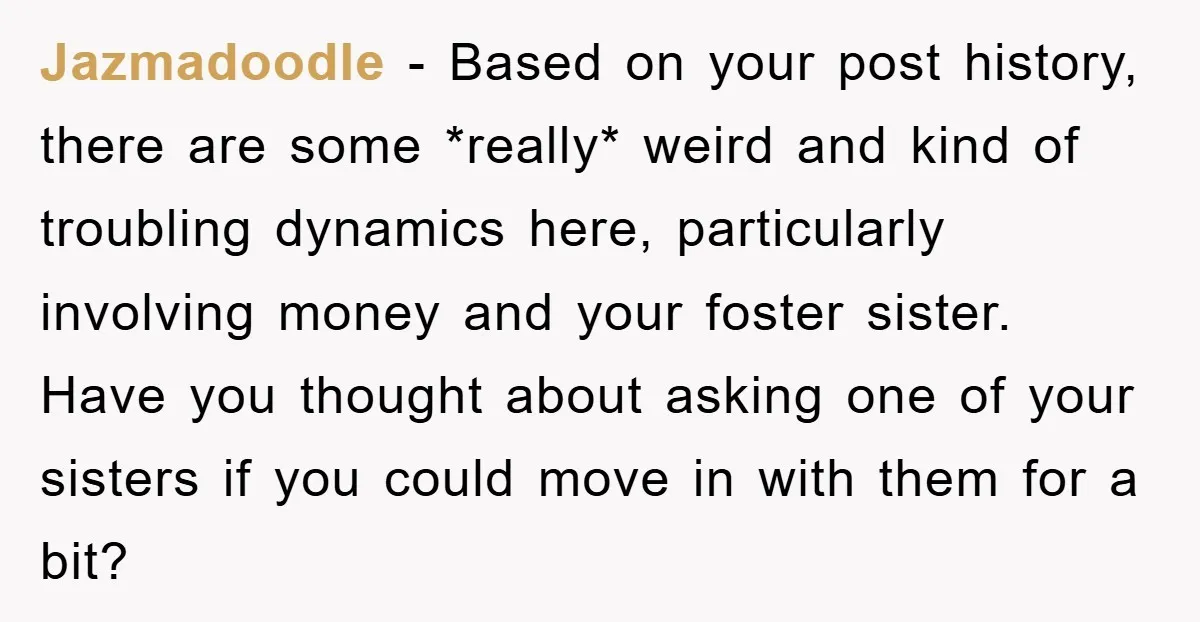 Jazmadoodle − Based on your post history, there are some *really* weird and kind of troubling dynamics here, particularly involving money and your foster sister. Have you thought about asking...