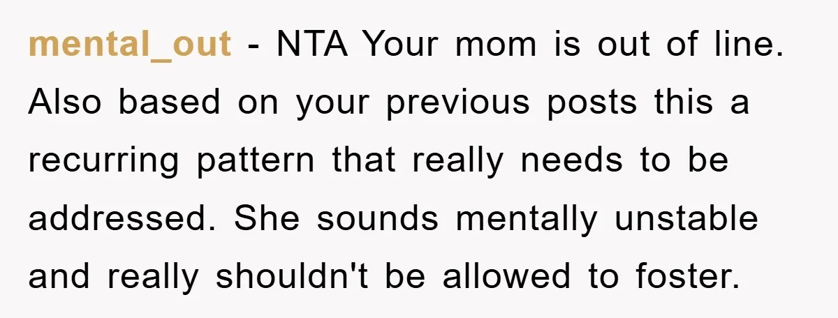 mental_out − NTA Your mom is out of line. Also based on your previous posts this a recurring pattern that really needs to be addressed. She sounds mentally unstable and...