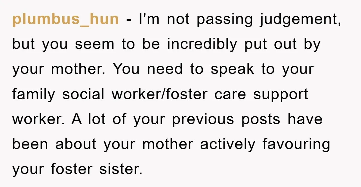 plumbus_hun − I'm not passing judgement, but you seem to be incredibly put out by your mother. You need to speak to your family social worker/foster care support worker. A...