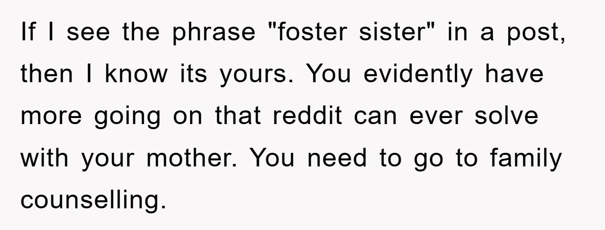 If I see the phrase "foster sister" in a post, then I know its yours. You evidently have more going on that reddit can ever solve with your mother. You...
