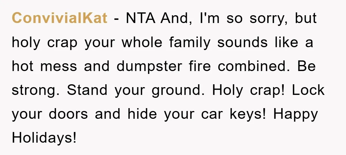 ConvivialKat − NTA And, I'm so sorry, but holy crap your whole family sounds like a hot mess and dumpster fire combined. Be strong. Stand your ground. Holy crap! Lock...