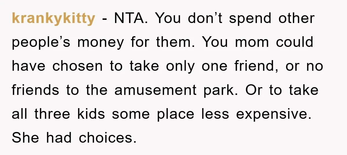 krankykitty − NTA. You don’t spend other people’s money for them. You mom could have chosen to take only one friend, or no friends to the amusement park. Or to...