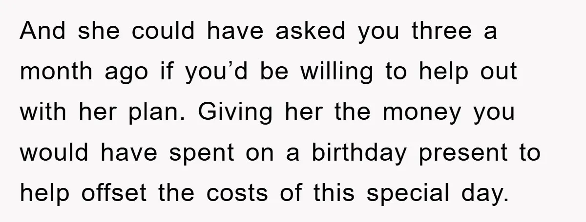 And she could have asked you three a month ago if you’d be willing to help out with her plan. Giving her the money you would have spent on a...