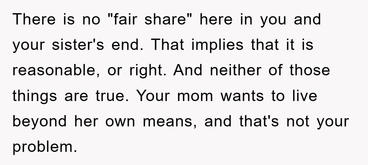 There is no "fair share" here in you and your sister's end. That implies that it is reasonable, or right. And neither of those things are true. Your mom wants...