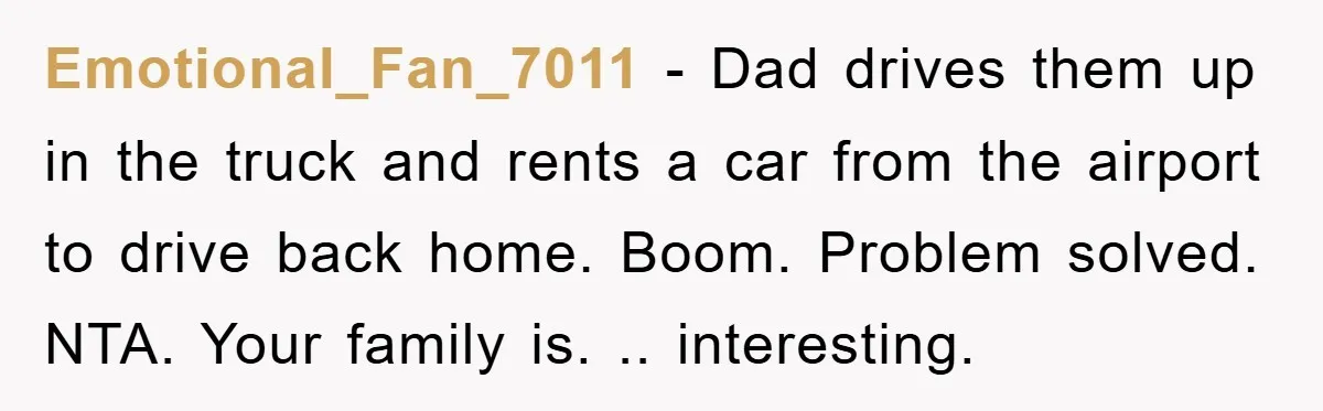 Emotional_Fan_7011 − Dad drives them up in the truck and rents a car from the airport to drive back home. Boom. Problem solved. NTA. Your family is. .. interesting.