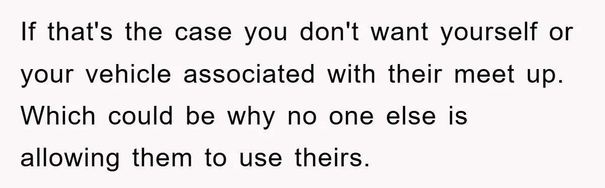 If that's the case you don't want yourself or your vehicle associated with their meet up. Which could be why no one else is allowing them to use theirs.