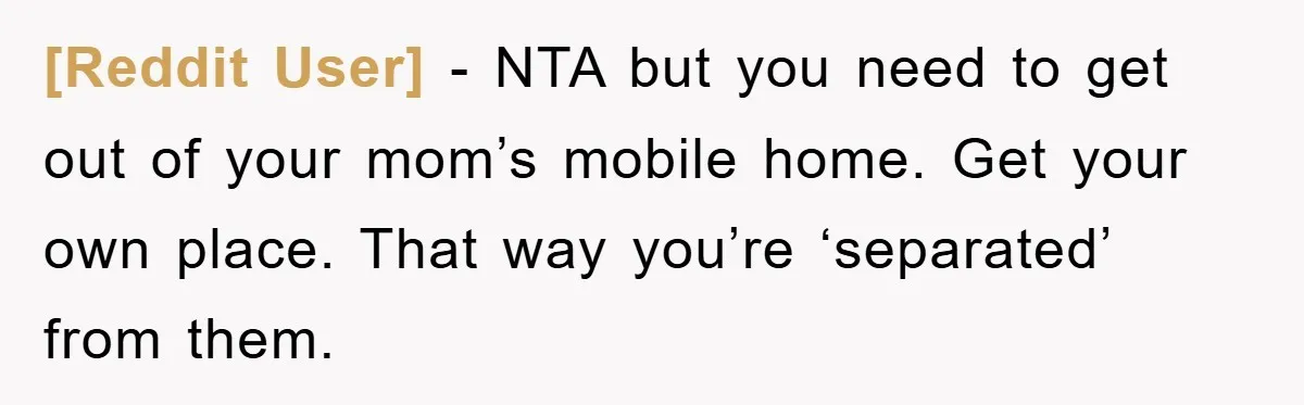 [Reddit User] − NTA but you need to get out of your mom’s mobile home. Get your own place. That way you’re ‘separated’ from them.