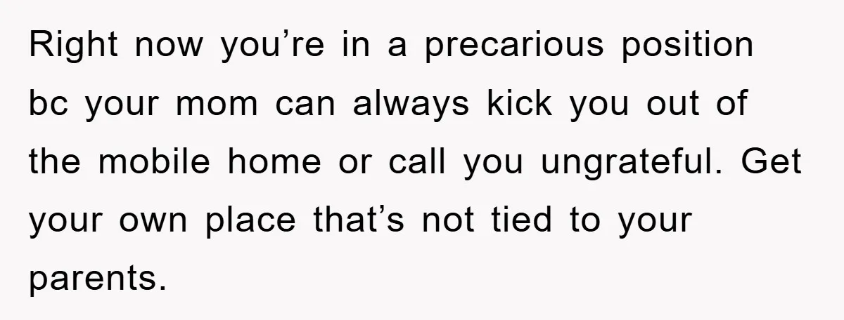Right now you’re in a precarious position bc your mom can always kick you out of the mobile home or call you ungrateful. Get your own place that’s not tied...