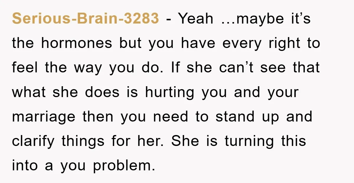 Serious-Brain-3283 - Yeah …maybe it’s the hormones but you have every right to feel the way you do. If she can’t see that what she does is hurting you and...