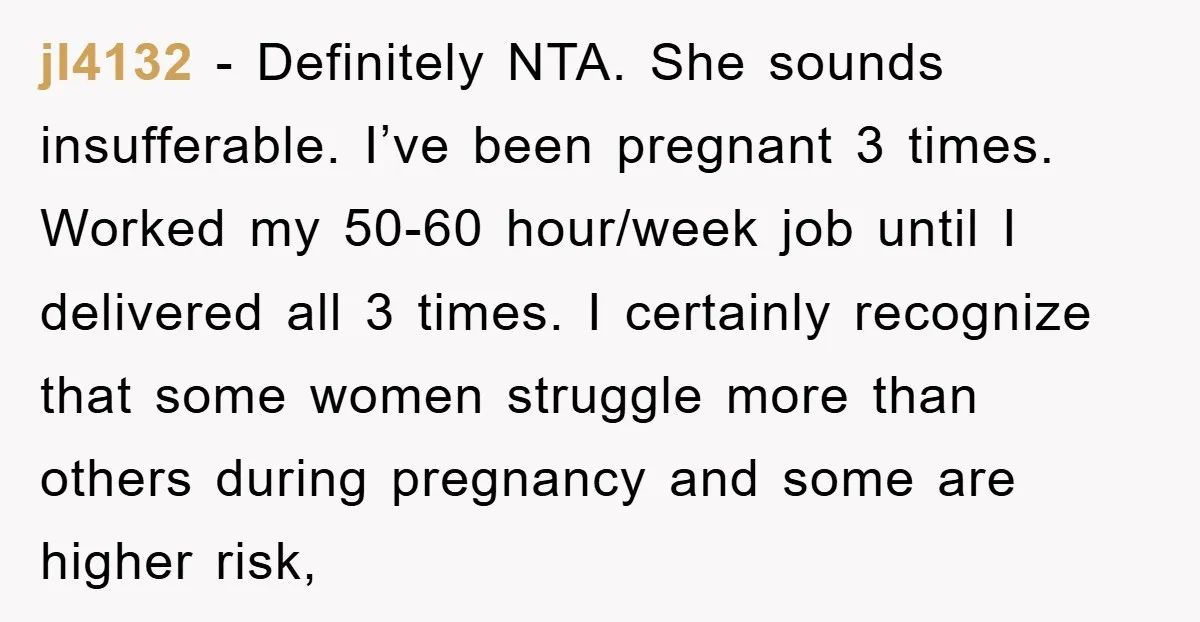 jl4132 - Definitely NTA. She sounds insufferable. I’ve been pregnant 3 times. Worked my 50-60 hour/week job until I delivered all 3 times. I certainly recognize that some women struggle...