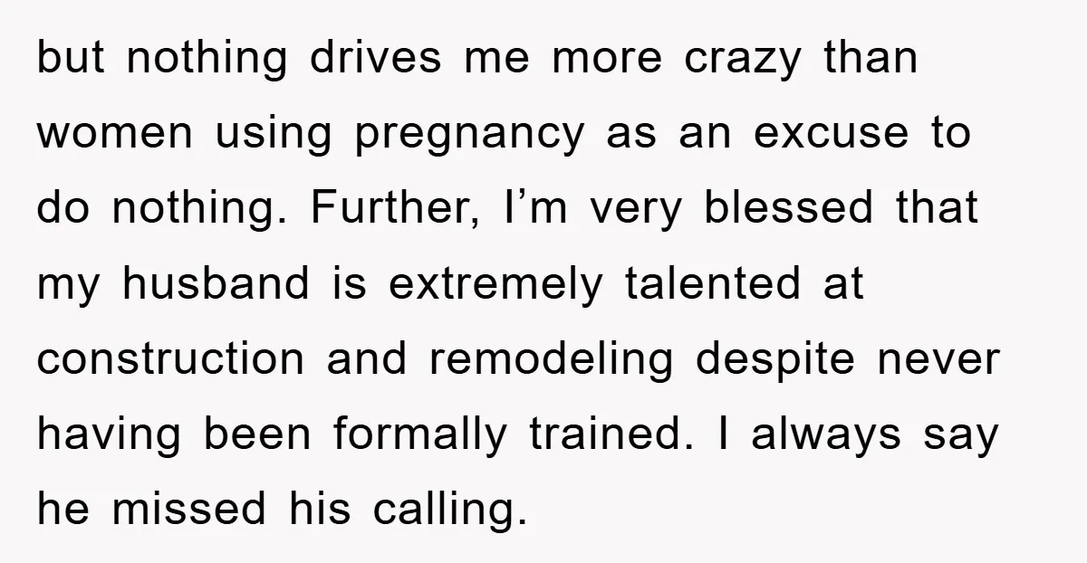 but nothing drives me more crazy than women using pregnancy as an excuse to do nothing. Further, I’m very blessed that my husband is extremely talented at construction and remodeling...