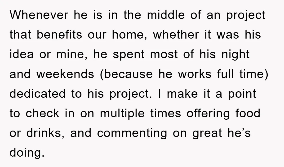 Whenever he is in the middle of an project that benefits our home, whether it was his idea or mine, he spent most of his night and weekends (because he...