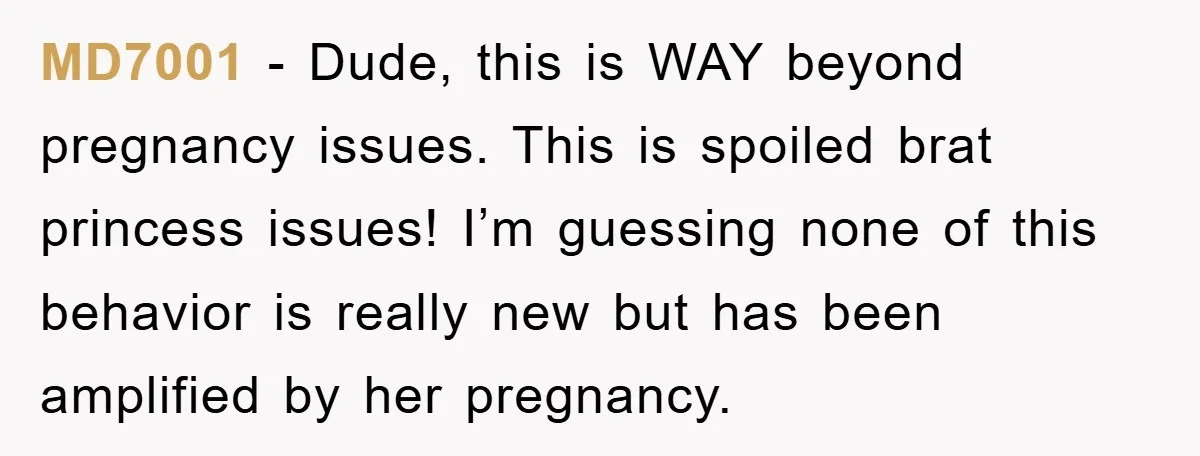 MD7001 - Dude, this is WAY beyond pregnancy issues. This is spoiled brat princess issues! I’m guessing none of this behavior is really new but has been amplified by her...