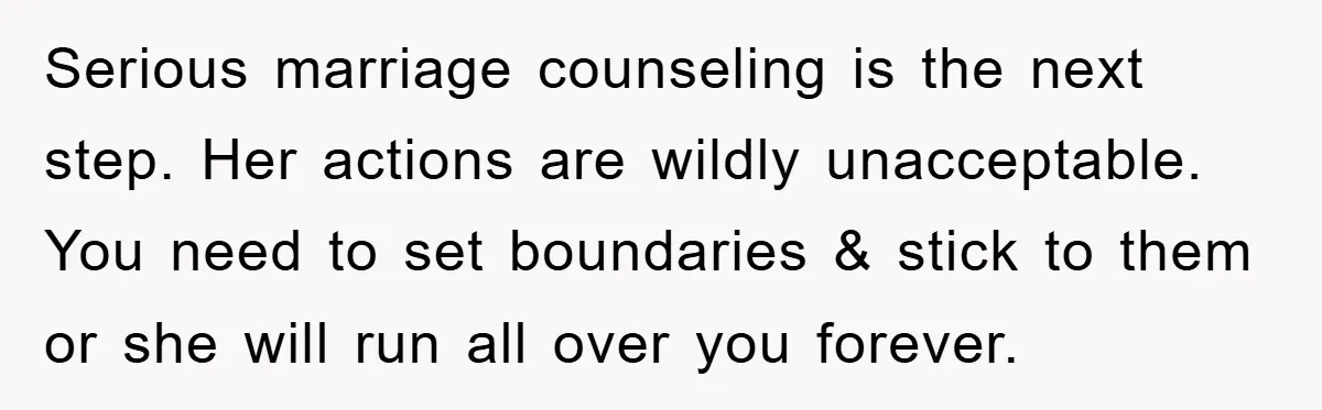 Serious marriage counseling is the next step. Her actions are wildly unacceptable. You need to set boundaries & stick to them or she will run all over you forever.
