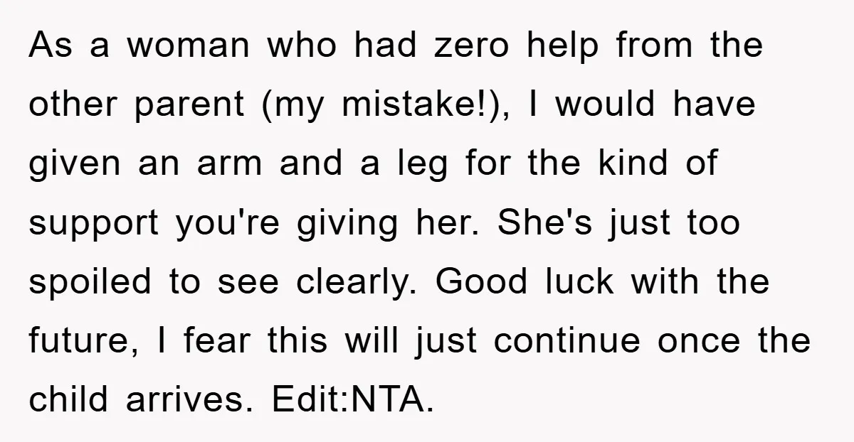 As a woman who had zero help from the other parent (my mistake!), I would have given an arm and a leg for the kind of support you're giving her....