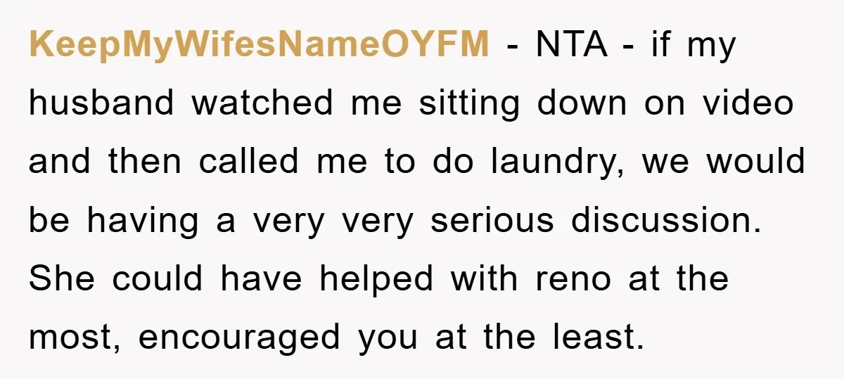 KeepMyWifesNameOYFM - NTA - if my husband watched me sitting down on video and then called me to do laundry, we would be having a very very serious discussion. She...