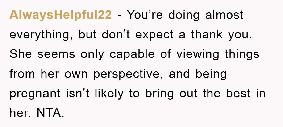 AlwaysHelpful22 - You’re doing almost everything, but don’t expect a thank you. She seems only capable of viewing things from her own perspective, and being pregnant isn’t likely to bring...
