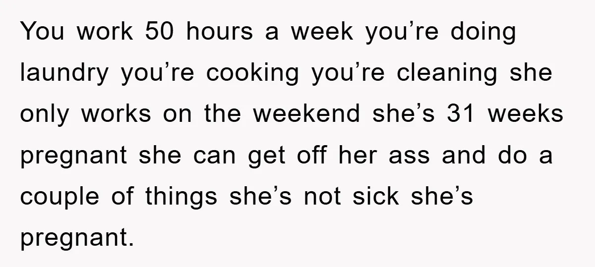 You work 50 hours a week you’re doing laundry you’re cooking you’re cleaning she only works on the weekend she’s 31 weeks pregnant she can get off her ass and...