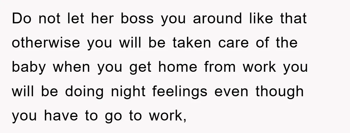 Do not let her boss you around like that otherwise you will be taken care of the baby when you get home from work you will be doing night feelings...