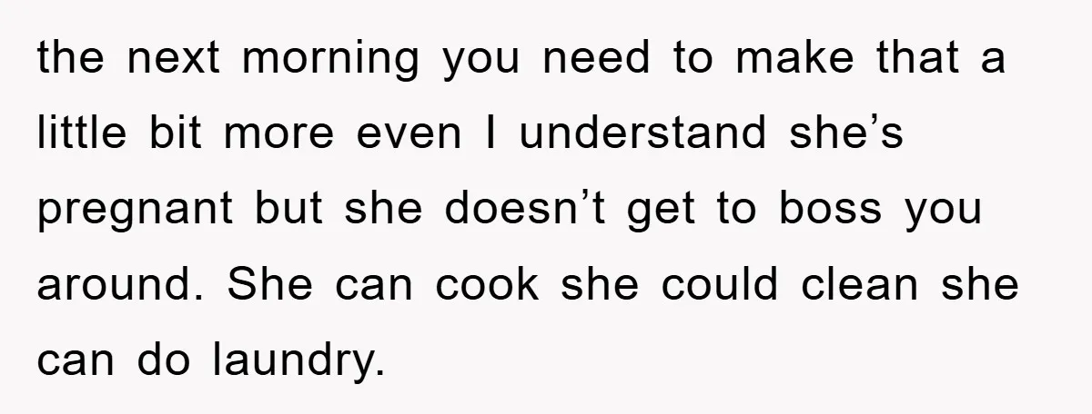 the next morning you need to make that a little bit more even I understand she’s pregnant but she doesn’t get to boss you around. She can cook she could...