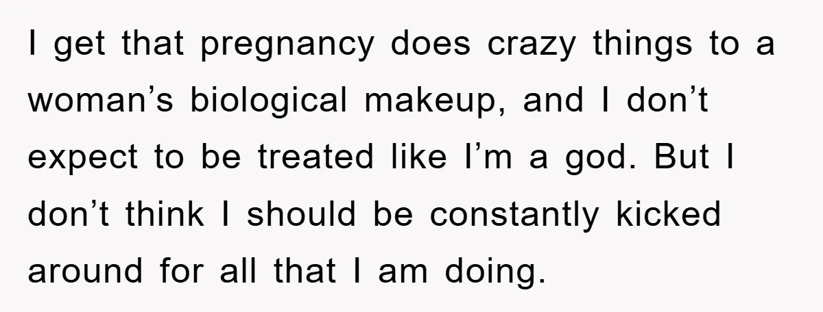 I get that pregnancy does crazy things to a woman’s biological makeup, and I don’t expect to be treated like I’m a god. But I don’t think I should be...