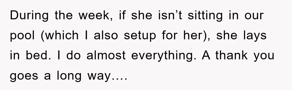 During the week, if she isn’t sitting in our pool (which I also setup for her), she lays in bed. I do almost everything. A thank you goes a long...